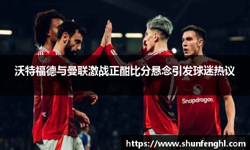 沃特福德与曼联激战正酣比分悬念引发球迷热议