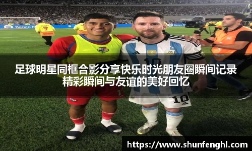 足球明星同框合影分享快乐时光朋友圈瞬间记录精彩瞬间与友谊的美好回忆
