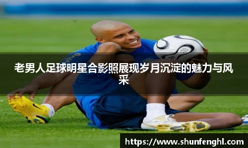 老男人足球明星合影照展现岁月沉淀的魅力与风采